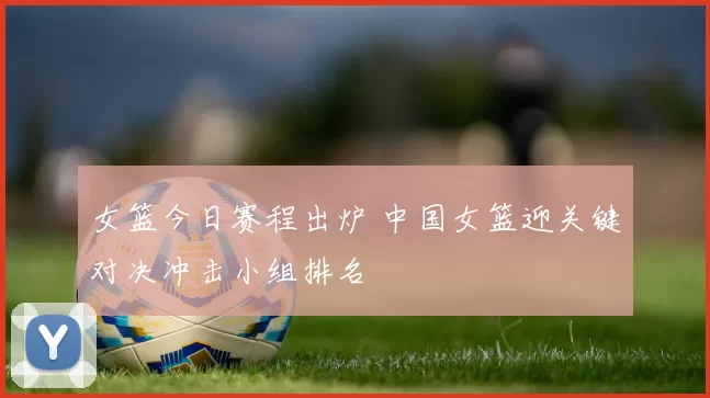 女篮今日赛程出炉 中国女篮迎关键对决冲击小组排名