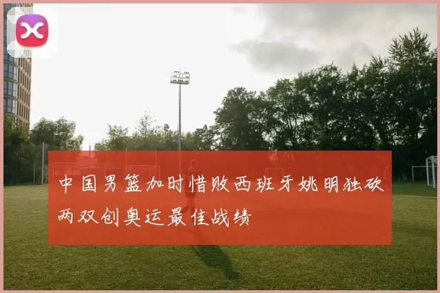 中国男篮加时惜败西班牙姚明独砍两双创奥运最佳战绩