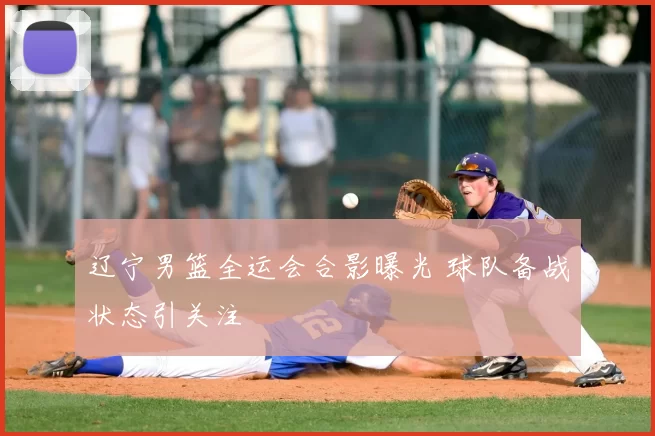 辽宁男篮全运会合影曝光 球队备战状态引关注