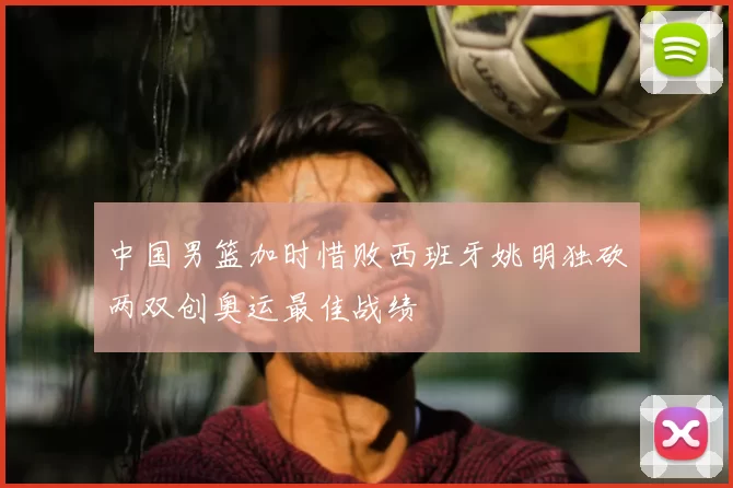 中国男篮加时惜败西班牙姚明独砍两双创奥运最佳战绩