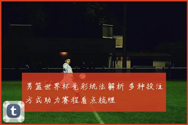 男篮世界杯竞彩玩法解析 多种投注方式助力赛程看点梳理