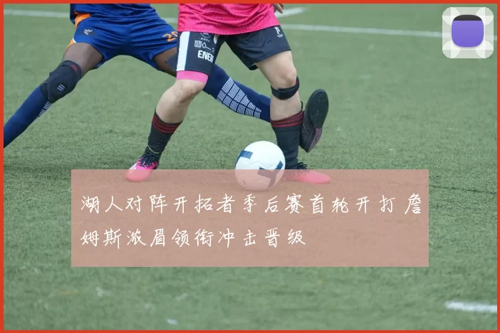 湖人对阵开拓者季后赛首轮开打 詹姆斯浓眉领衔冲击晋级
