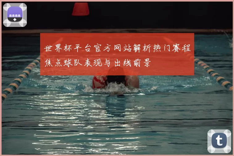 世界杯平台官方网站解析热门赛程焦点球队表现与出线前景