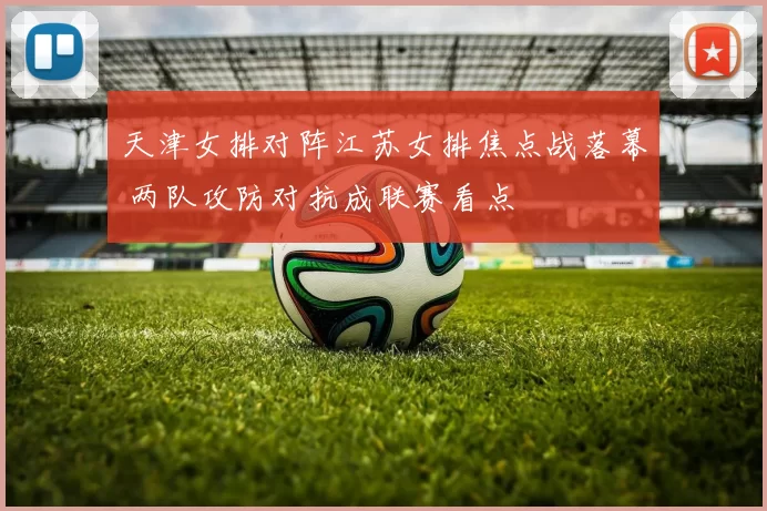 天津女排对阵江苏女排焦点战落幕 两队攻防对抗成联赛看点