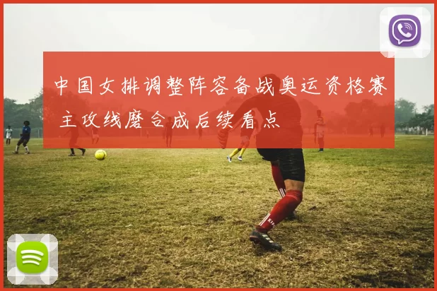 中国女排调整阵容备战奥运资格赛 主攻线磨合成后续看点