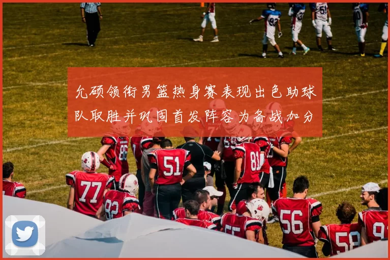 允硕领衔男篮热身赛表现出色助球队取胜并巩固首发阵容为备战加分