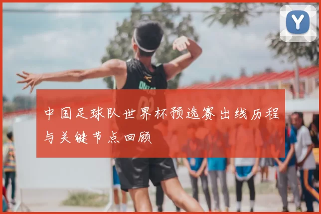 中国足球队世界杯预选赛出线历程与关键节点回顾
