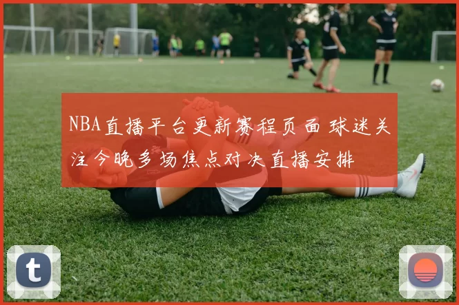 NBA直播平台更新赛程页面 球迷关注今晚多场焦点对决直播安排