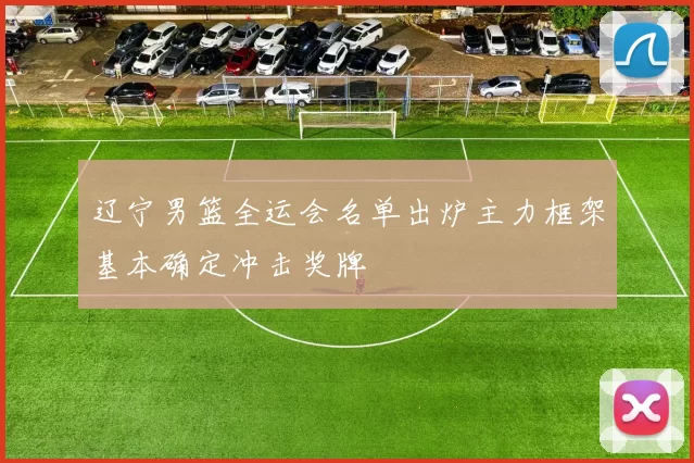 辽宁男篮全运会名单出炉主力框架基本确定冲击奖牌