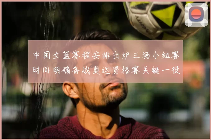 中国女篮赛程安排出炉三场小组赛时间明确备战奥运资格赛关键一役