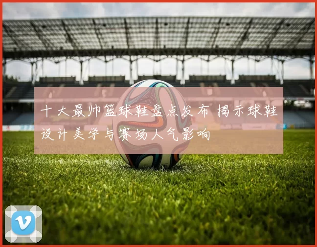 十大最帅篮球鞋盘点发布 揭示球鞋设计美学与赛场人气影响