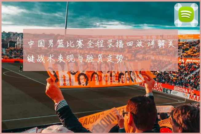 中国男篮比赛全程录播回放 详解关键战术表现与胜负走势