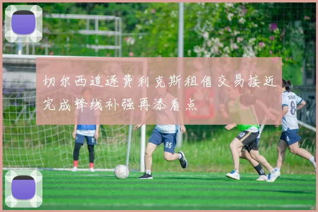 切尔西追逐费利克斯租借交易接近完成锋线补强再添看点