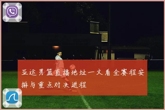 亚运男篮直播地址一文看全赛程安排与重点对决进程