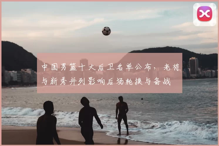 中国男篮十大后卫名单公布，老将与新秀并列影响后场轮换与备战