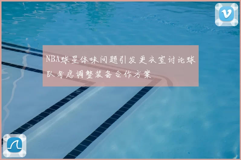 NBA球星体味问题引发更衣室讨论球队考虑调整装备合作方案