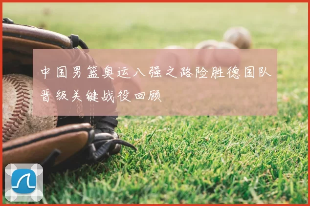 中国男篮奥运八强之路险胜德国队晋级关键战役回顾