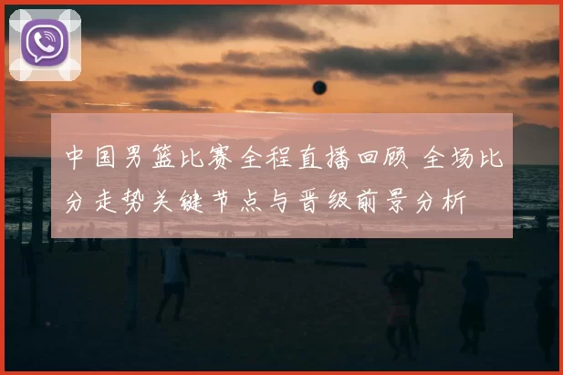 中国男篮比赛全程直播回顾 全场比分走势关键节点与晋级前景分析