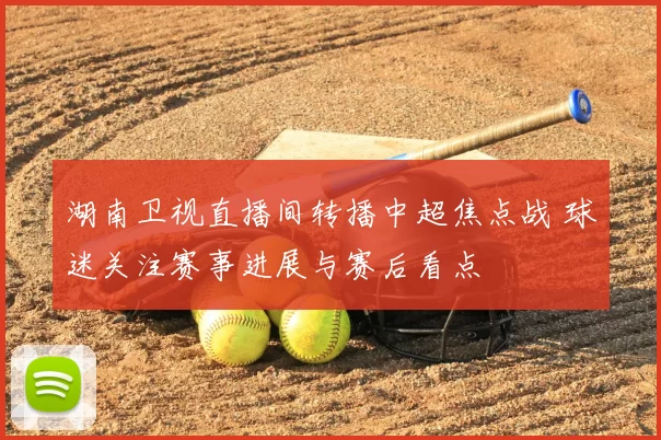 湖南卫视直播间转播中超焦点战 球迷关注赛事进展与赛后看点