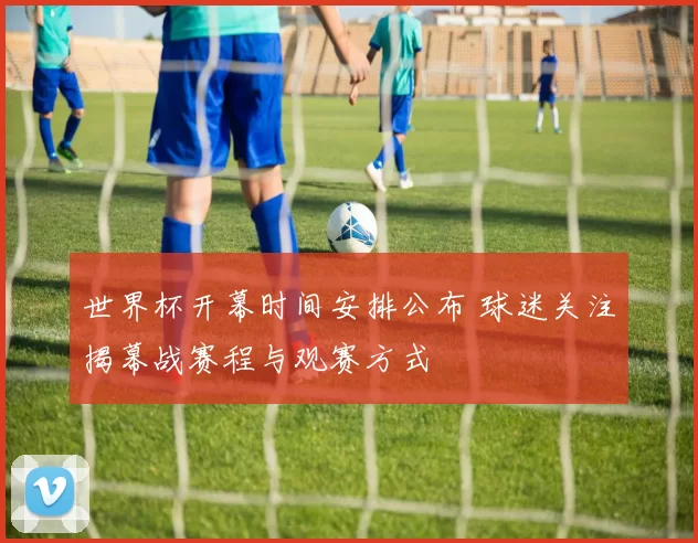 世界杯开幕时间安排公布 球迷关注揭幕战赛程与观赛方式