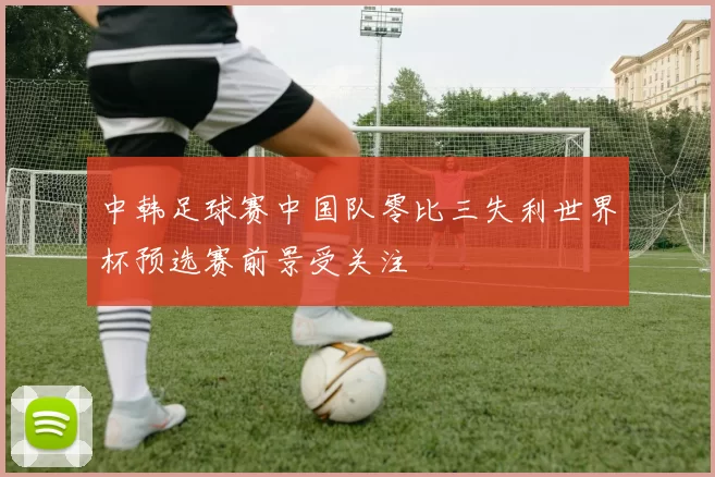 中韩足球赛中国队零比三失利世界杯预选赛前景受关注