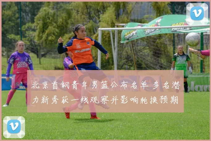 北京首钢青年男篮公布名单 多名潜力新秀获一线观察并影响轮换预期