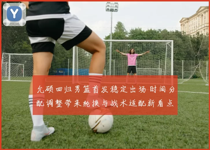 允硕回归男篮首发稳定出场 时间分配调整带来轮换与战术适配新看点