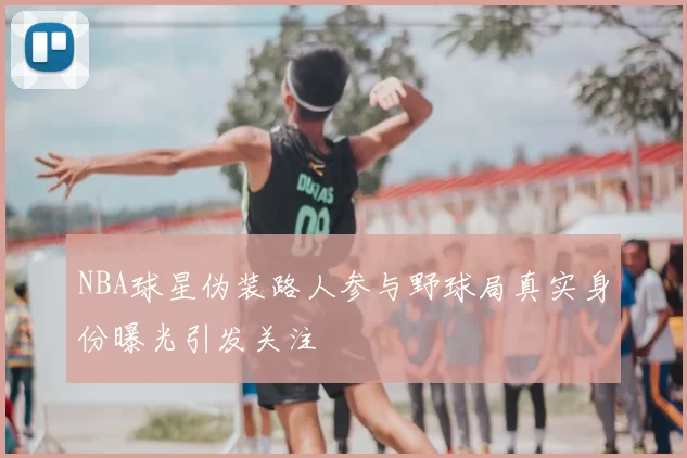 NBA球星伪装路人参与野球局真实身份曝光引发关注