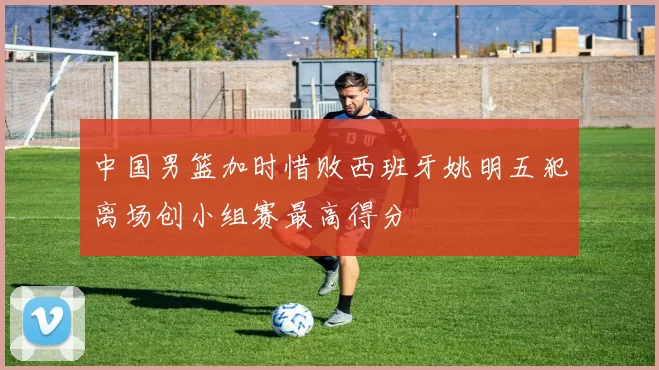 中国男篮加时惜败西班牙姚明五犯离场创小组赛最高得分