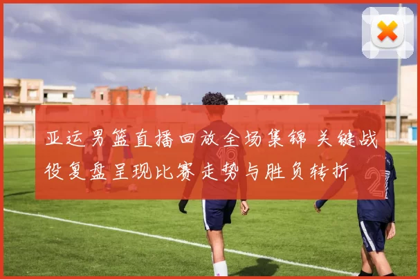 亚运男篮直播回放全场集锦 关键战役复盘呈现比赛走势与胜负转折