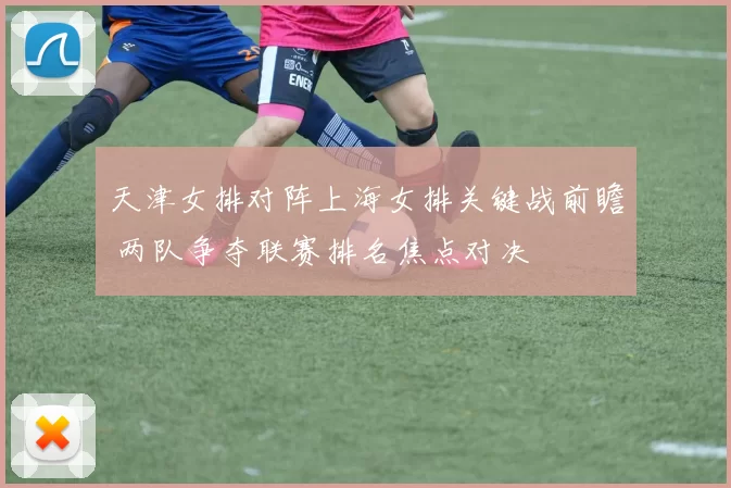 天津女排对阵上海女排关键战前瞻 两队争夺联赛排名焦点对决