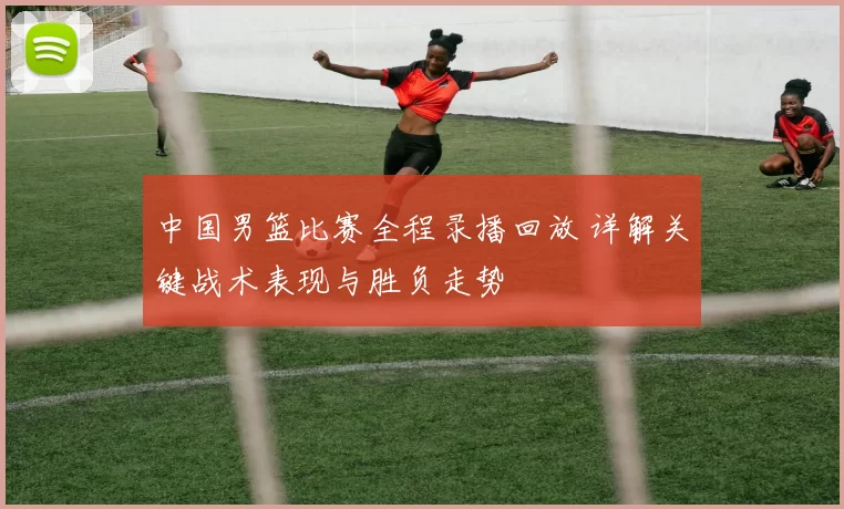 中国男篮比赛全程录播回放 详解关键战术表现与胜负走势