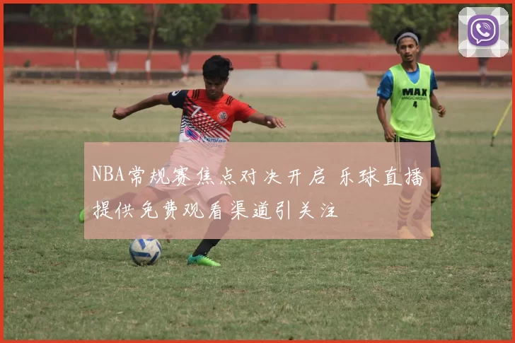 NBA常规赛焦点对决开启 乐球直播提供免费观看渠道引关注