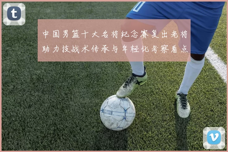 中国男篮十大名将纪念赛复出老将助力技战术传承与年轻化考察看点
