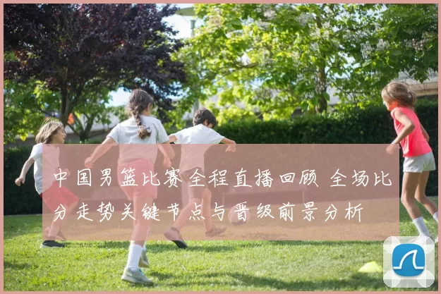 中国男篮比赛全程直播回顾 全场比分走势关键节点与晋级前景分析