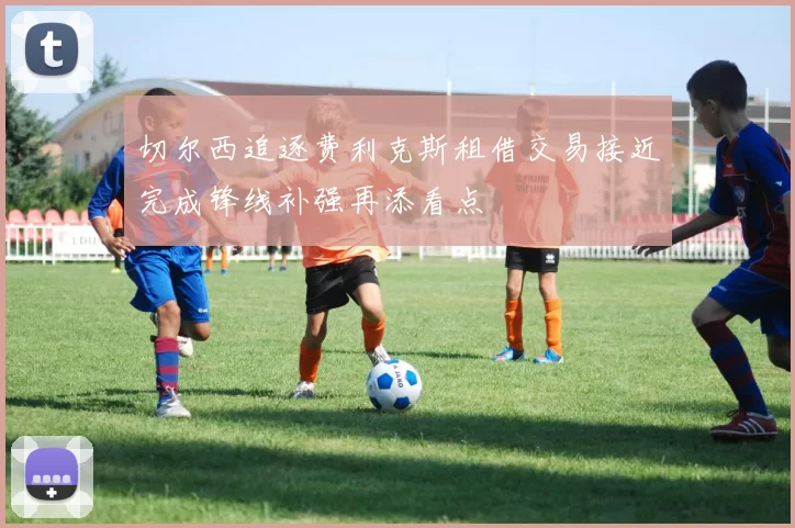 切尔西追逐费利克斯租借交易接近完成锋线补强再添看点