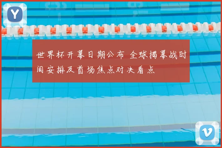 世界杯开幕日期公布 全球揭幕战时间安排及首场焦点对决看点