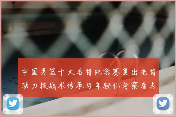 中国男篮十大名将纪念赛复出老将助力技战术传承与年轻化考察看点