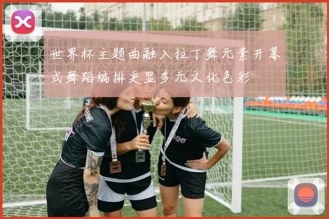 世界杯主题曲融入拉丁舞元素开幕式舞蹈编排更显多元文化色彩