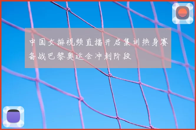 中国女排视频直播开启集训热身赛备战巴黎奥运会冲刺阶段