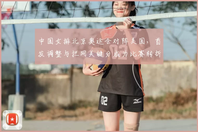 中国女排北京奥运会对阵美国,首发调整与拦网关键分成为比赛转折点