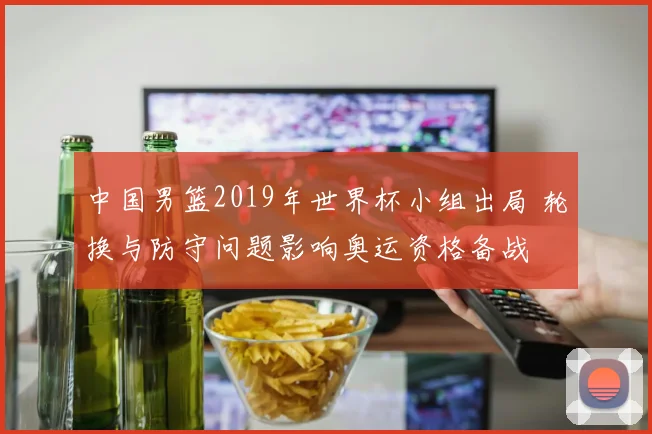中国男篮2019年世界杯小组出局 轮换与防守问题影响奥运资格备战