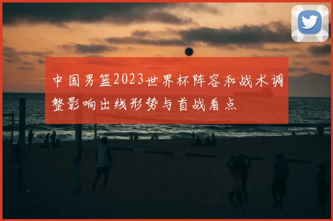 中国男篮2023世界杯阵容和战术调整影响出线形势与首战看点