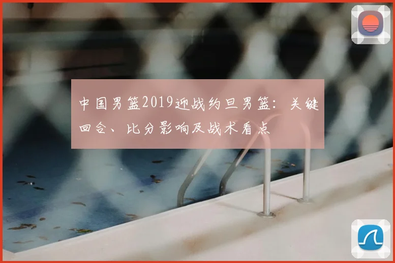 中国男篮2019迎战约旦男篮：关键回合、比分影响及战术看点