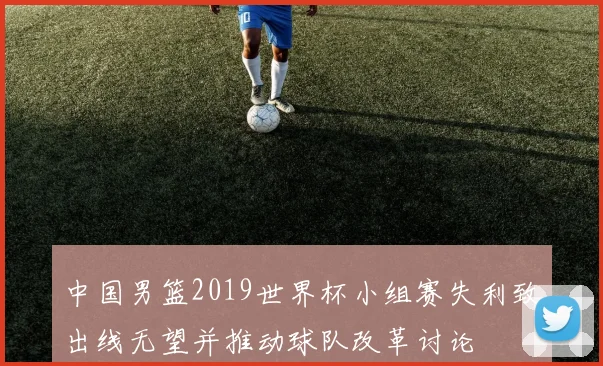 中国男篮2019世界杯小组赛失利致出线无望并推动球队改革讨论