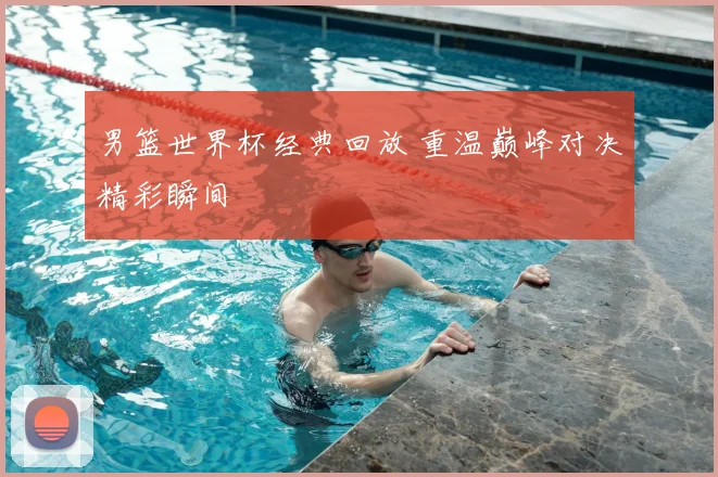 男篮世界杯经典回放 重温巅峰对决精彩瞬间