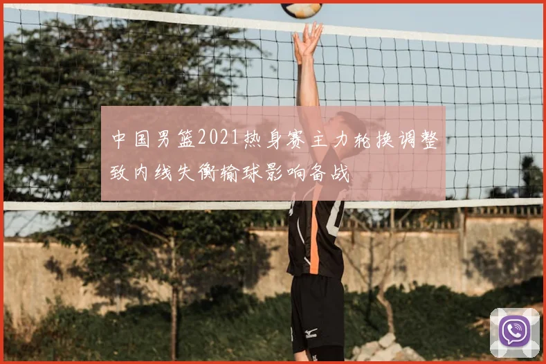 中国男篮2021热身赛主力轮换调整致内线失衡输球影响备战
