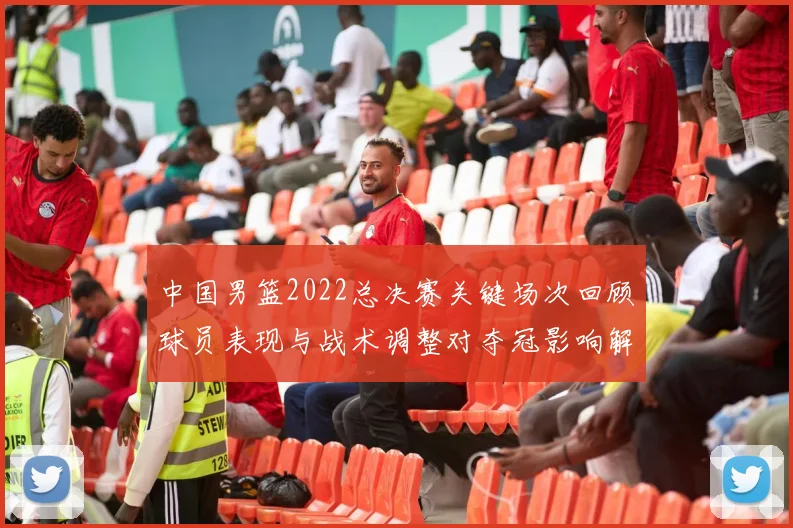 中国男篮2022总决赛关键场次回顾球员表现与战术调整对夺冠影响解析