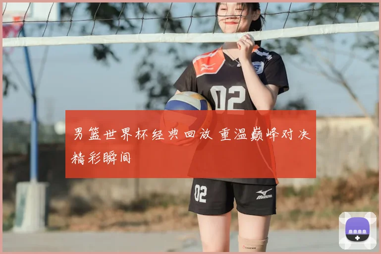 男篮世界杯经典回放 重温巅峰对决精彩瞬间