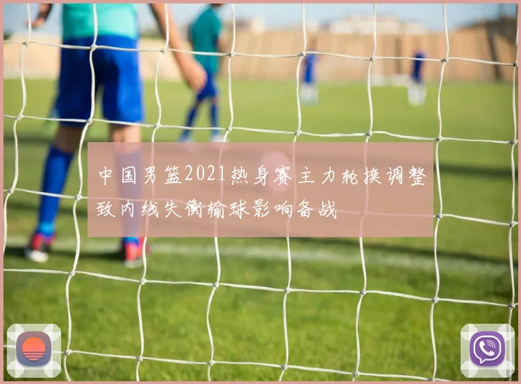 中国男篮2021热身赛主力轮换调整致内线失衡输球影响备战